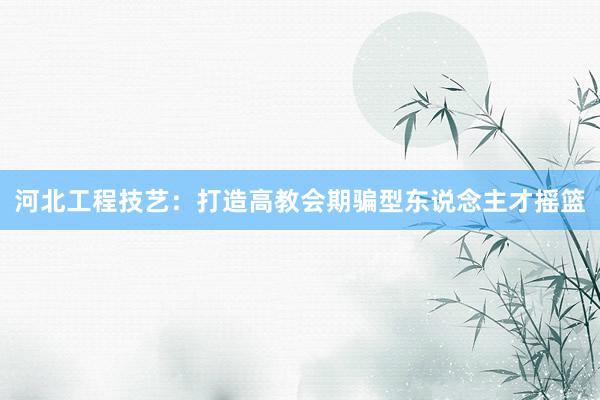 河北工程技艺：打造高教会期骗型东说念主才摇篮